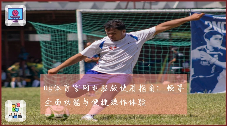 ng体育官网电脑版使用指南：畅享全面功能与便捷操作体验