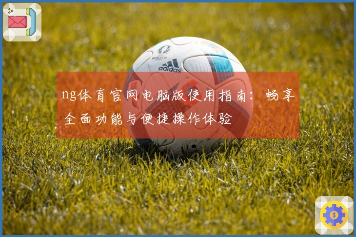 ng体育官网电脑版使用指南：畅享全面功能与便捷操作体验